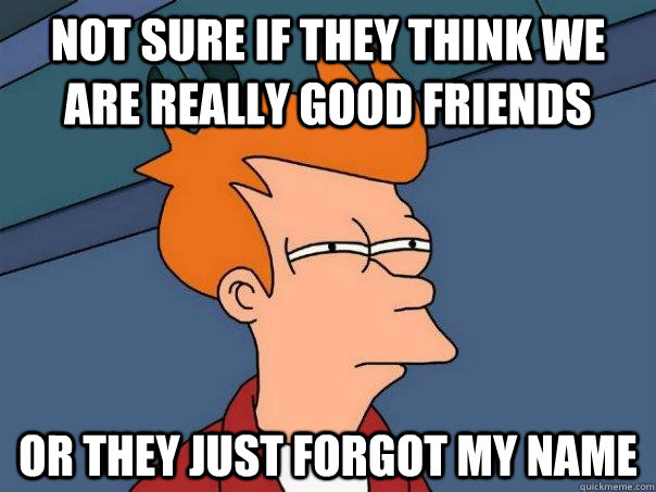 not sure if they think we are really good friends or they just forgot my name - not sure if they think we are really good friends or they just forgot my name  Futurama Fry