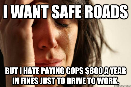 i want safe roads but i hate paying cops $800 a year in fines just to drive to work.  First World Problems