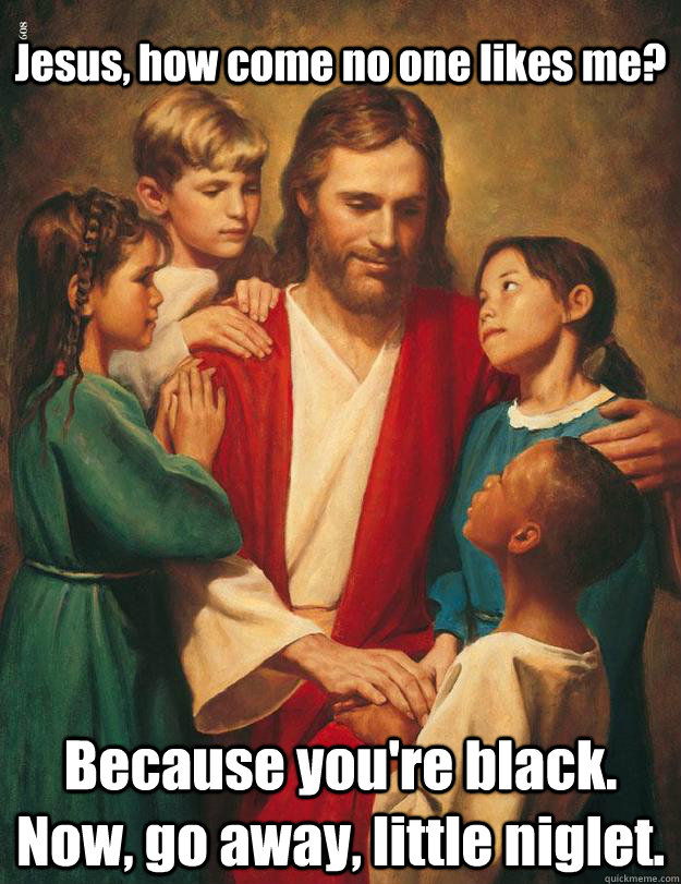 Jesus, how come no one likes me? Because you're black. Now, go away, little niglet. - Jesus, how come no one likes me? Because you're black. Now, go away, little niglet.  Misc