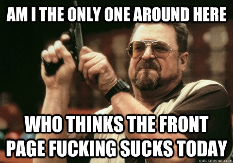 Am I the only one around here Who thinks the front page fucking sucks today - Am I the only one around here Who thinks the front page fucking sucks today  Am I the only one