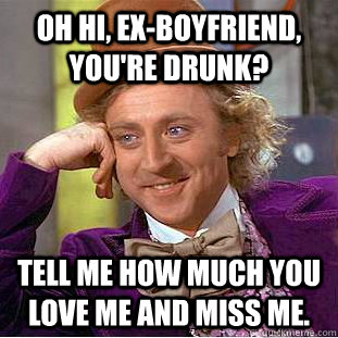 Oh hi, ex-boyfriend, you're drunk? tell me how much you love me and miss me.  Condescending Wonka