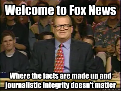 Welcome to Fox News Where the facts are made up and journalistic integrity doesn't matter  Its time to play drew carey