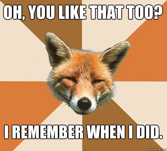 Oh, you like that too? I remember when i did.  Condescending Fox