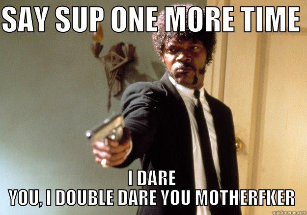 Hey, sup? - SAY SUP ONE MORE TIME  I DARE YOU, I DOUBLE DARE YOU MOTHERFKER Samuel L Jackson