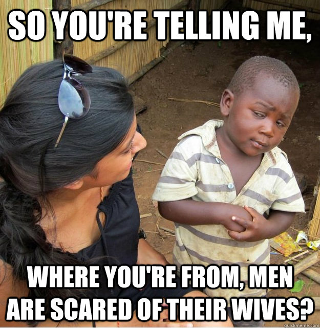 So you're telling me, where you're from, men are scared of their wives?  Skeptical Third World Kid