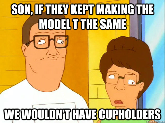 Son, if they kept making the model t the same we wouldn't have cupholders  Derp Hank Hill