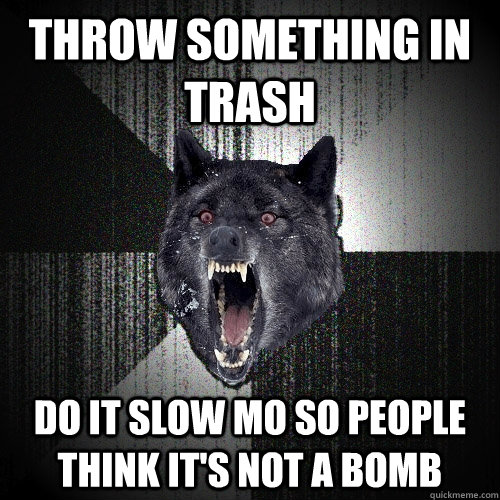 Throw something in trash Do it slow mo so people think it's not a bomb  Insanity Wolf
