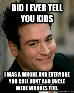 did i ever tell you kids I was a whore and everyone you call aunt and uncle were whores too.  Ted Mosby