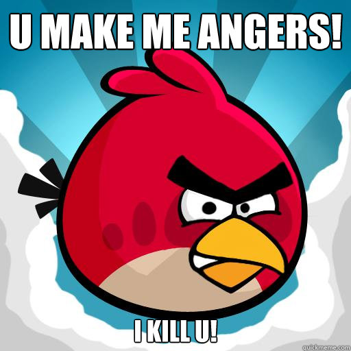 U make me angers! I kill u!  