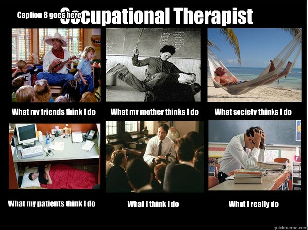 Occupational Therapist What my friends think I do What my mother thinks I do What society thinks I do What my patients think I do What I think I do What I really do Caption 8 goes here - Occupational Therapist What my friends think I do What my mother thinks I do What society thinks I do What my patients think I do What I think I do What I really do Caption 8 goes here  What People Think I Do