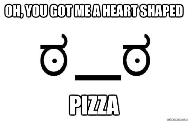 Oh, you got me a heart shaped pizza  Look of disapproval