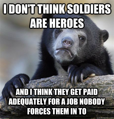 I don't think soldiers are heroes and I think they get paid adequately for a job nobody forces them in to  Confession Bear
