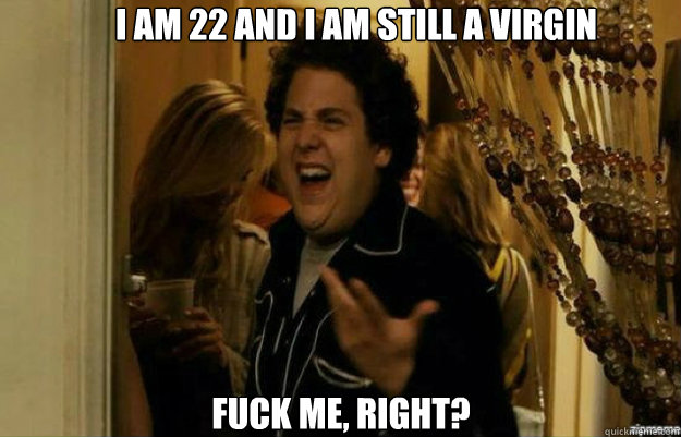 I AM 22 AND I AM STILL A VIRGIN FUCK ME, RIGHT?  fuck me right
