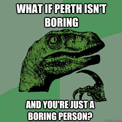 what if perth isn't boring and you're just a boring person?  Philosoraptor