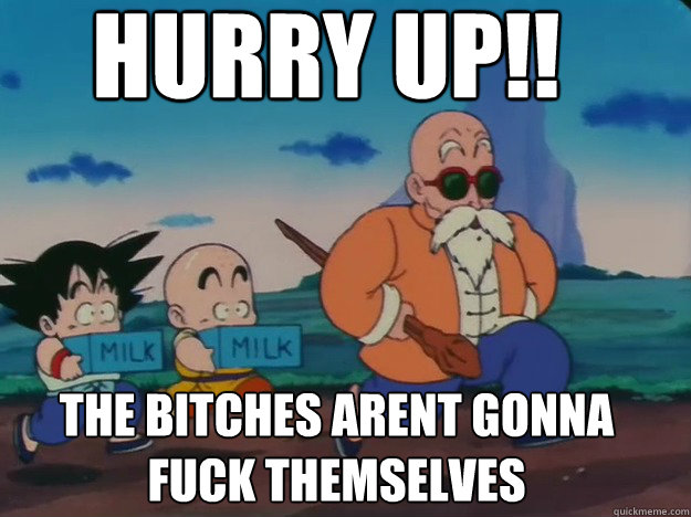 Hurry up!! the bitches arent gonna fuck themselves  