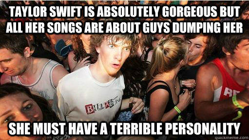 Taylor swift is absolutely gorgeous but all her songs are about guys dumping her she must have a terrible personality - Taylor swift is absolutely gorgeous but all her songs are about guys dumping her she must have a terrible personality  Sudden Clarity Clarence