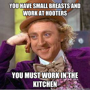 You have small breasts and work at hooters You must work in the kitchen   willy wonka