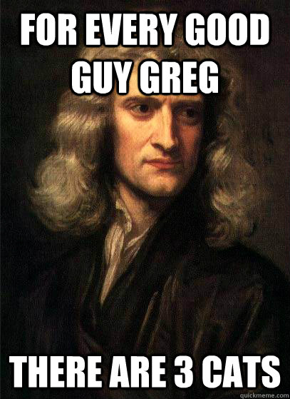 For every good guy greg there are 3 cats  Sir Isaac Newton