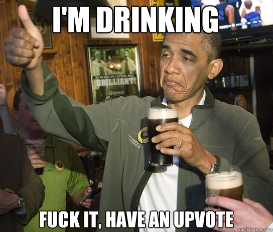 I'm drinking Fuck it, Have an upvote  Upvoting Obama