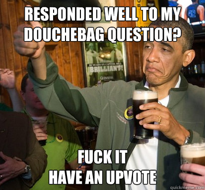 responded well to my douchebag question? Fuck it
have an upvote  Upvote Obama