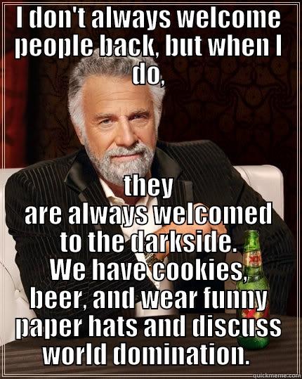 welcome back - I DON'T ALWAYS WELCOME PEOPLE BACK, BUT WHEN I DO, THEY ARE ALWAYS WELCOMED TO THE DARKSIDE. WE HAVE COOKIES, BEER, AND WEAR FUNNY PAPER HATS AND DISCUSS WORLD DOMINATION.  The Most Interesting Man In The World