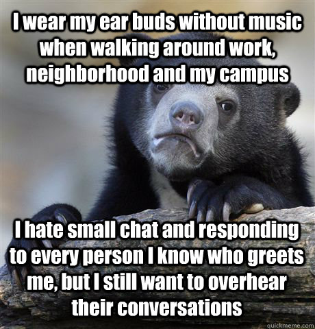 I wear my ear buds without music when walking around work, neighborhood and my campus I hate small chat and responding to every person I know who greets me, but I still want to overhear their conversations  Confession Bear