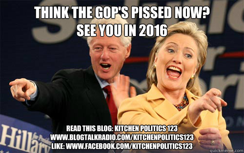 Think the gop's pissed now? 
See you in 2016 
READ THIS BLOG: Kitchen politics 123
www.blogtalkradio.com/kitchenpolitics123
LIKE: www.facebook.com/kitchenpolitics123 - Think the gop's pissed now? 
See you in 2016 
READ THIS BLOG: Kitchen politics 123
www.blogtalkradio.com/kitchenpolitics123
LIKE: www.facebook.com/kitchenpolitics123  Hillary Clinton