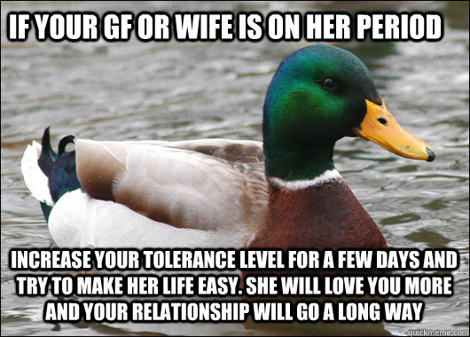If your gf or wife is on her period Increase your tolerance level for a few days and try to make her life easy. She will love you more and your relationship will go a long way  Actual Advice Mallard