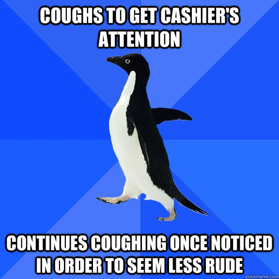 coughs to get cashier's attention continues coughing once noticed in order to seem less rude  Socially Awkward Penguin