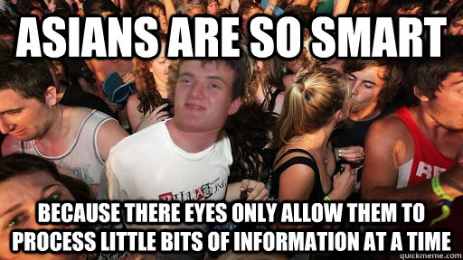 asians are so smart because there eyes only allow them to process little bits of information at a time - asians are so smart because there eyes only allow them to process little bits of information at a time  Sudden Clarity 10 Guy