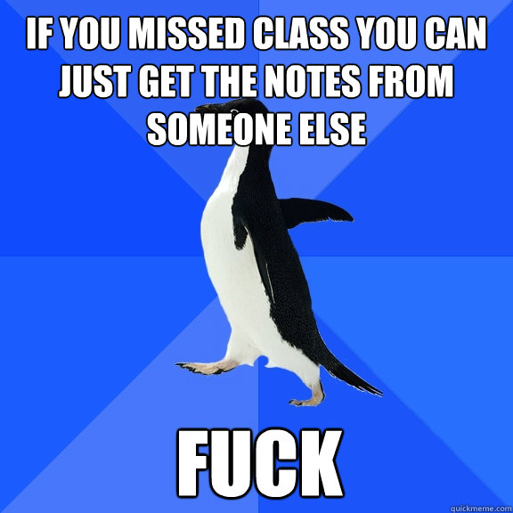 If you missed class you can just get the notes from someone else fuck  Socially Awkward Penguin