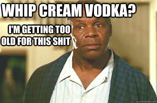 whip cream vodka? I'm getting too old for this shit  Glover getting old