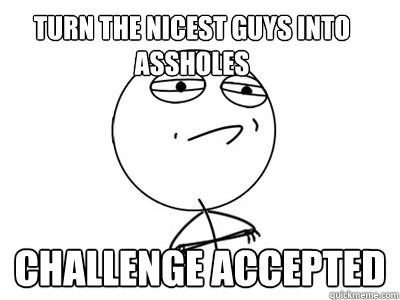 turn the nicest guys into assholes Challenge Accepted  Challenge Accepted