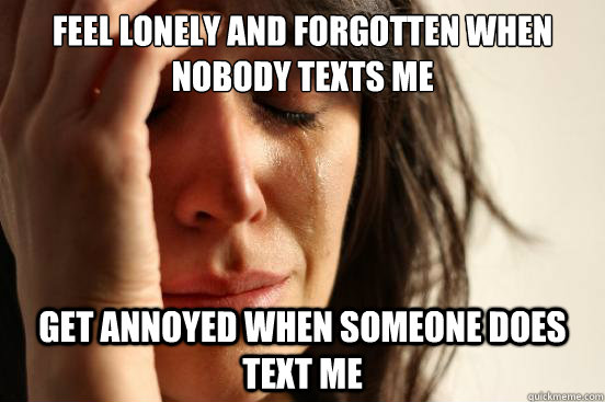 Feel lonely and forgotten when nobody texts me Get annoyed when someone does text me  First World Problems