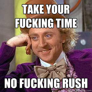 TAKE YOUR fucking TIME no fucking rush  Condescending Wonka