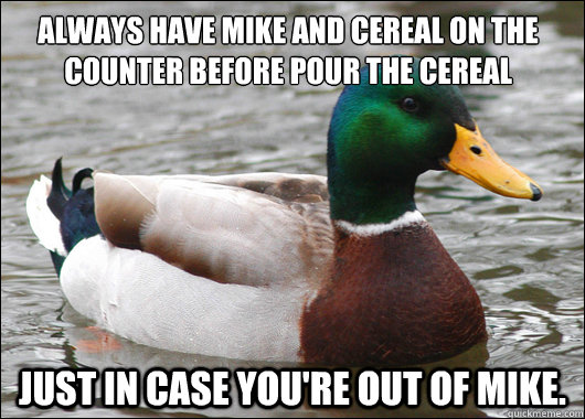 always have mike and cereal on the counter before pour the cereal JUST IN CASE YOU'RE OUT OF MIKE.   Actual Advice Mallard