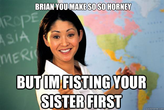 brian you make so so horney but im fisting your sister first - brian you make so so horney but im fisting your sister first  Unhelpful High School Teacher