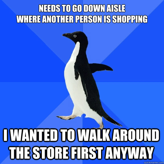 Needs to go down aisle 
where another person is shopping  i wanted to walk around the store first anyway  Socially Awkward Penguin