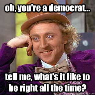 oh, you're a democrat... tell me, what's it like to be right all the time?  Condescending Wonka
