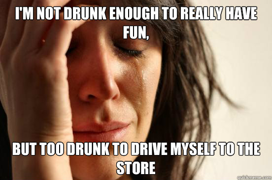 i'm not drunk enough to really have fun, but too drunk to drive myself to the store  First World Problems