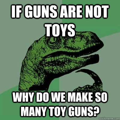 If guns are not toys Why do we make so many toy guns? - If guns are not toys Why do we make so many toy guns?  philsoraptor