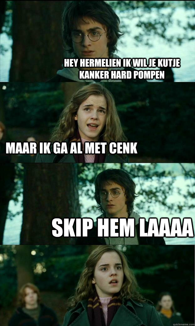 Hey hermelien ik wil je kutje kanker hard pompen Maar ik ga al met cenk skip hem laaaa  Horny Harry