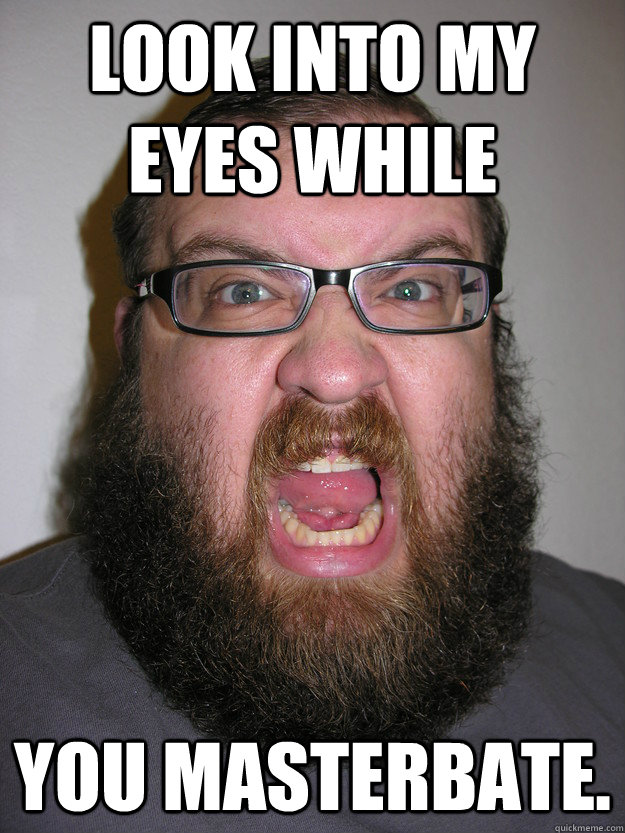Look into my eyes while you masterbate.  Angry