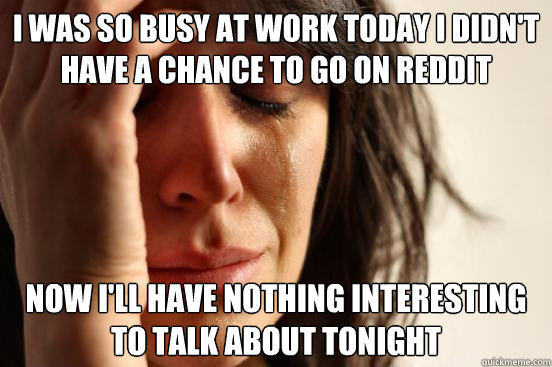 I was so busy at work today I didn't have a chance to go on reddit Now I'll have nothing interesting to talk about tonight  First World Problems
