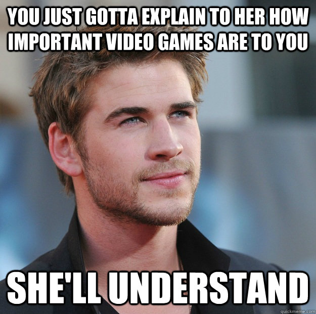 You just gotta explain to her how important video games are to you She'll understand - You just gotta explain to her how important video games are to you She'll understand  Attractive Guy Girl Advice