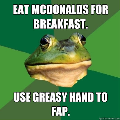 Eat McDonalds for breakfast. Use greasy hand to fap.  Foul Bachelor Frog