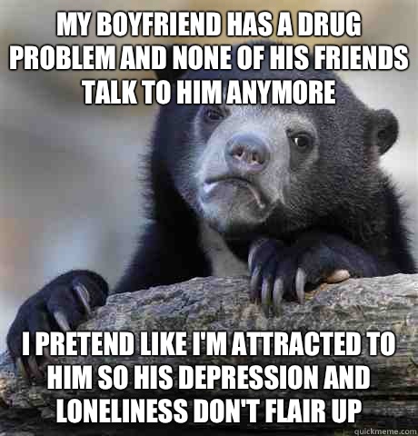 My boyfriend has a drug problem and none of his friends talk to him anymore I pretend like I'm attracted to him so his depression and loneliness don't flair up  Confession Bear