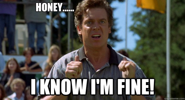 HONEY...... I KNOW I'M FINE!  