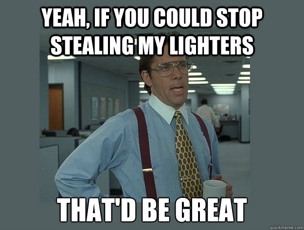 yeah, if you could stop stealing my lighters That'd be great - yeah, if you could stop stealing my lighters That'd be great  Office Space Lumbergh