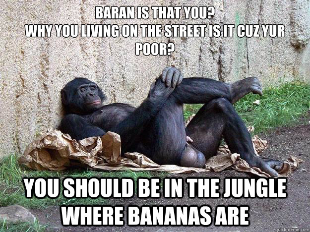 Baran is that you? 
why you living on the street is it cuz yur poor? you should be in the jungle where bananas are - Baran is that you? 
why you living on the street is it cuz yur poor? you should be in the jungle where bananas are  Hater Monkey